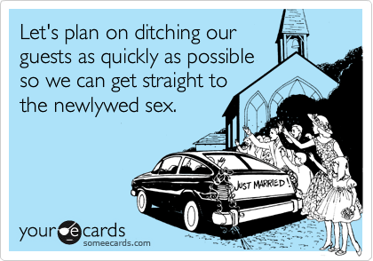 Let's plan on ditching our
guests as quickly as possible
so we can get straight to
the newlywed sex.