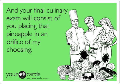 And your final culinary
exam will consist of
you placing that
pineapple in an
orifice of my
choosing.