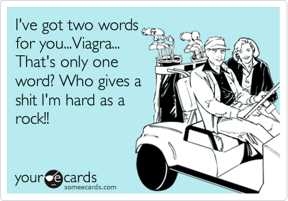 I've got two words
for you...Viagra...
That's only one
word? Who gives a
shit I'm hard as a
rock!!
