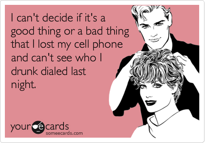 I can't decide if it's a good thing or a bad thing that I lost my cell phoneand can't see who I drunk dialed last night.
