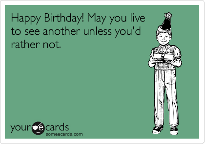 Happy Birthday! May you live
to see another unless you'd
rather not.