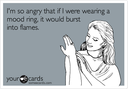 I'm so angry that if I were wearing a mood ring, it would burst
into flames. 