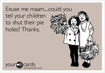 Exuse me maam....could you
tell your children
to shut their pie
holes? Thanks.
