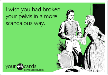 I wish you had broken
your pelvis in a more
scandalous way.  