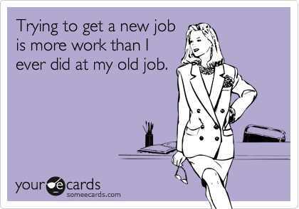 Trying to get a new jobis more work than Iever did at my old job.