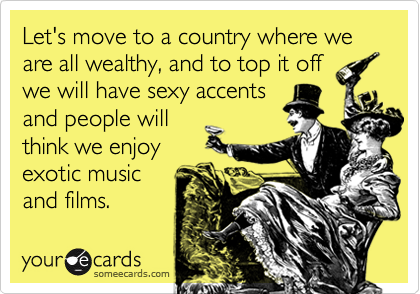 Let's move to a country where we are all wealthy, and to top it offwe will have sexy accentsand people willthink we enjoyexotic musicand films.