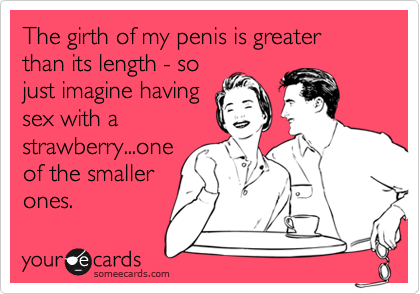 The girth of my penis is greater than its length - so
just imagine having
sex with a
strawberry...one 
of the smaller
ones.