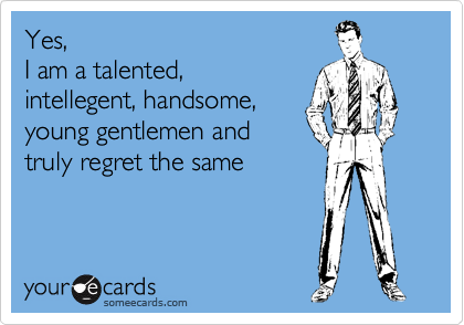 Yes, 
I am a talented,
intellegent, handsome,
young gentlemen and
truly regret the same  

