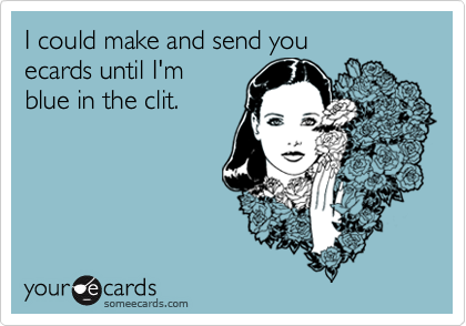 I could make and send you 
ecards until I'm
blue in the clit.