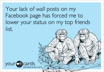 Your lack of wall posts on my Facebook page has forced me to lower your status on my top friends list.