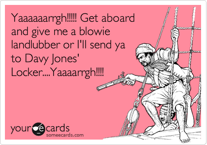 Yaaaaaarrgh!!!!! Get aboard
and give me a blowie
landlubber or I'll send ya
to Davy Jones'
Locker....Yaaaarrgh!!!!