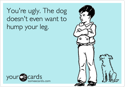 You're ugly. The dog
doesn't even want to
hump your leg.