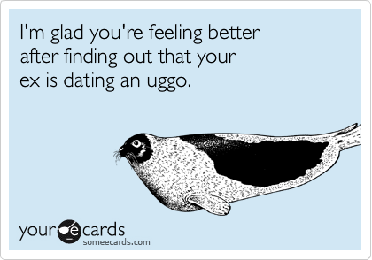 I'm glad you're feeling better
after finding out that your 
ex is dating an uggo.