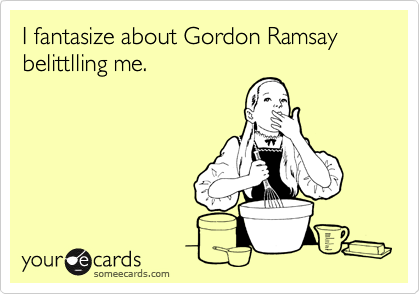 I fantasize about Gordon Ramsay belittlling me.