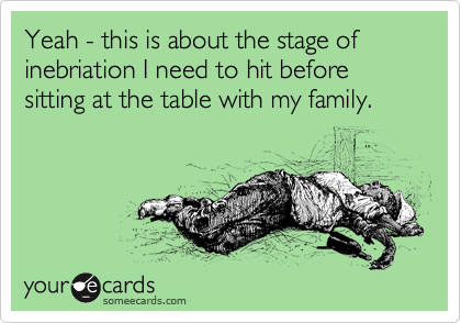 Yeah - this is about the stage of inebriation I need to hit before sitting at the table with my family.
