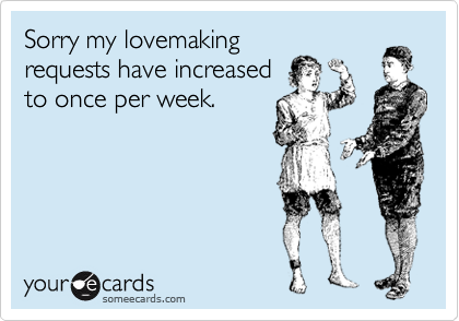 Sorry my lovemaking
requests have increased
to once per week.
