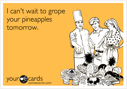 I can't wait to gropeyour pineapplestomorrow.
