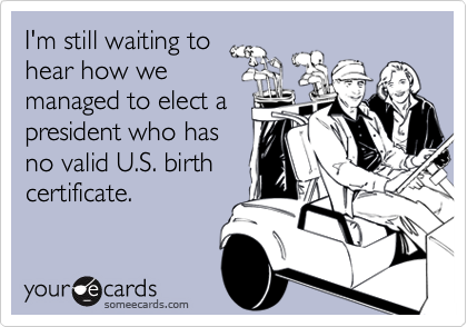 I'm still waiting to
hear how we
managed to elect a
president who has
no valid U.S. birth
certificate.
