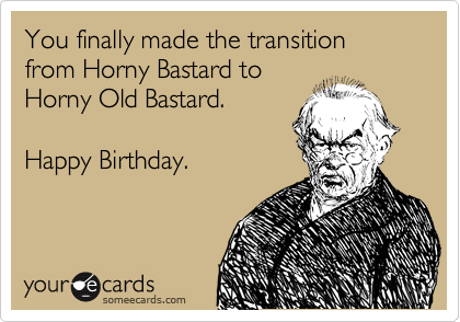 You finally made the transition from Horny Bastard to
Horny Old Bastard.

Happy Birthday.