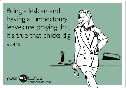 Being a lesbian and
having a lumpectomy
leaves me praying that
it's true that chicks dig
scars.