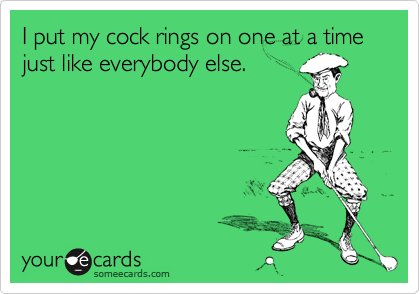 I put my cock rings on one at a time just like everybody else.