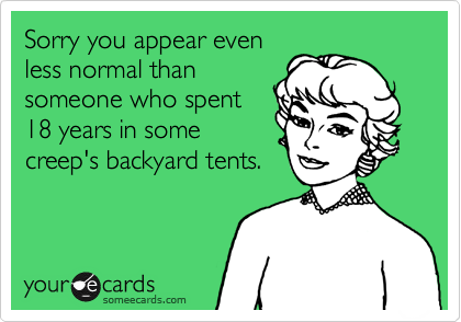 Sorry you appear even
less normal than
someone who spent
18 years in some
creep's backyard tents.