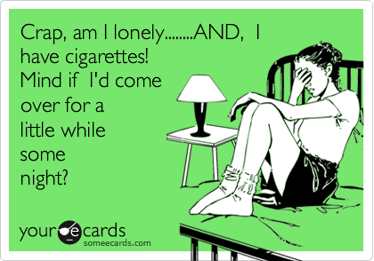 Crap, am I lonely........AND,  I  
have cigarettes!
Mind if  I'd come 
over for a 
little while 
some
night?