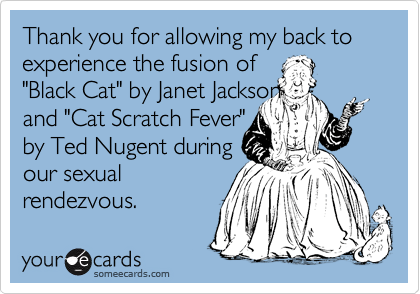 Thank you for allowing my back to experience the fusion of  
"Black Cat" by Janet Jackson 
and "Cat Scratch Fever" 
by Ted Nugent during
our sexual 
rendezvous.
