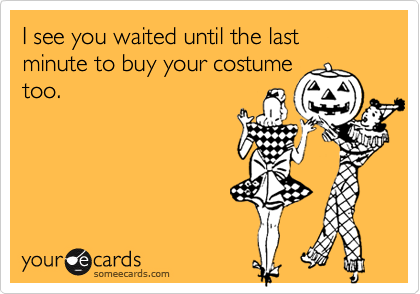 I see you waited until the last minute to buy your costume
too.