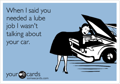 When I said you
needed a lube
job I wasn't
talking about 
your car.
