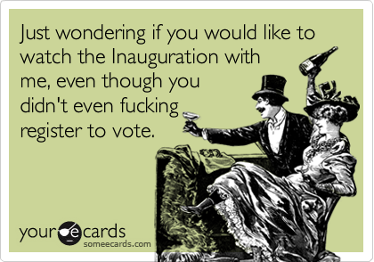 Just wondering if you would like to watch the Inauguration with
me, even though you
didn't even fucking
register to vote.