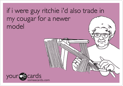 if i were guy ritchie i'd also trade in my cougar for a newer
model
