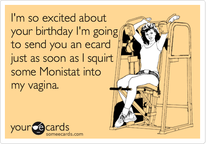 I'm so excited about
your birthday I'm going
to send you an ecard
just as soon as I squirt
some Monistat into
my vagina.