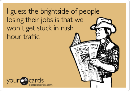 I guess the brightside of people losing their jobs is that we won't get stuck in rushhour traffic.