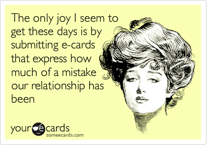 The only joy I seem toget these days is bysubmitting e-cardsthat express howmuch of a mistakeour relationship hasbeen