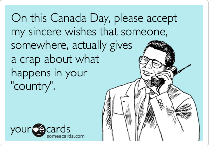 On this Canada Day, please accept my sincere wishes that someone, somewhere, actually gives
a crap about what
happens in your
"country".