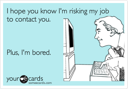 I hope you know I'm risking my job to contact you.



Plus, I'm bored.