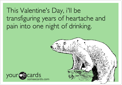This Valentine's Day, i'll be transfiguring years of heartache and pain into one night of drinking.