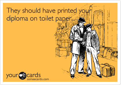 They should have printed your
diploma on toilet paper...