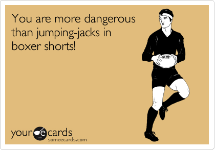 You are more dangerous
than jumping-jacks in 
boxer shorts!