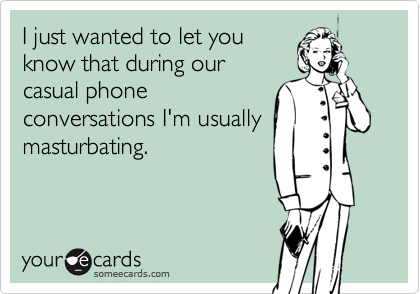 I just wanted to let youknow that during ourcasual phoneconversations I'm usuallymasturbating.