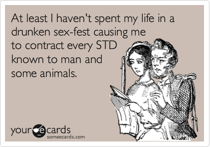 At least I haven't spent my life in a drunken sex-fest causing meto contract every STDknown to man andsome animals.