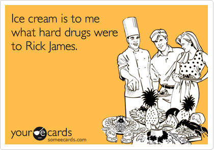 Ice cream is to me
what hard drugs were
to Rick James.
