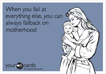 When you fail at
everything else, you can
always fallback on
motherhood