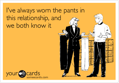 I've always worn the pants inthis relationship, andwe both know it