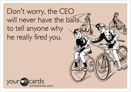 Don't worry, the CEO
will never have the balls
to tell anyone why
he really fired you.