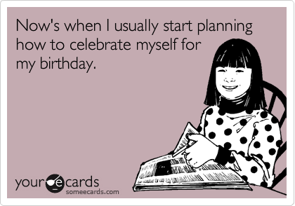 Now's when I usually start planning how to celebrate myself for
my birthday.
