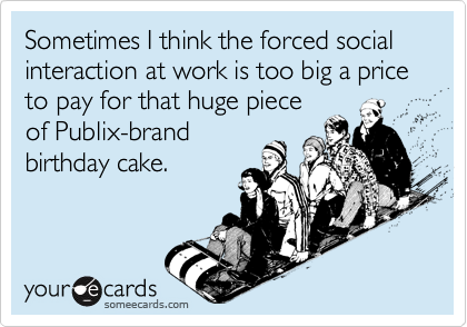Sometimes I think the forced social interaction at work is too big a price to pay for that huge pieceof Publix-brandbirthday cake.