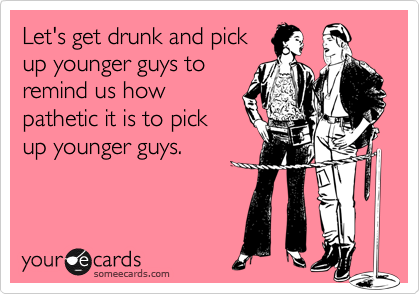 Let's get drunk and pick
up younger guys to
remind us how
pathetic it is to pick
up younger guys.