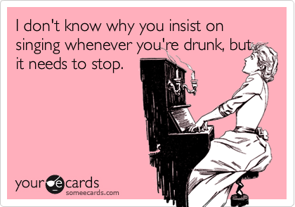 I don't know why you insist on singing whenever you're drunk, but
it needs to stop.